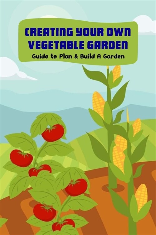 Creating Your Own Vegetable Garden: Guide to Plan & Build A Garden: Vegetable Gardening (Paperback)