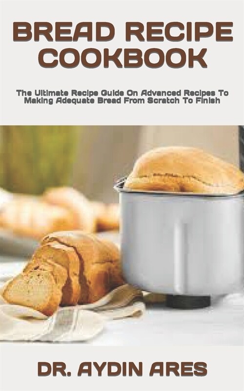 Bread Recipe Cookbook: The Ultimate Recipe Guide On Advanced Recipes To Making Adequate Bread From Scratch To Finish (Paperback)