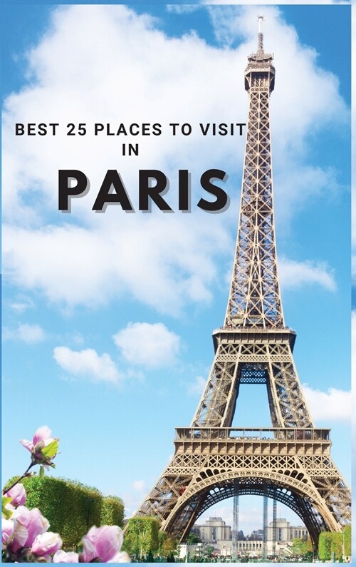 Best 25 Places To Visit In Paris: Top 25 Places to Visit in Paris to Have Fun, Take Pictures, Meet People, See Beautiful Views, and Experience Paris F (Hardcover)