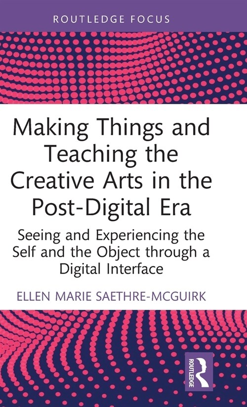 Making Things and Teaching the Creative Arts in the Post-Digital Era : Seeing and Experiencing the Self and the Object through a Digital Interface (Hardcover)