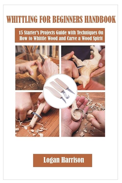 Whittling for Beginners Handbook: 15 Starters Projects Guide with Techniques On How to Whittle Wood and Carve a Wood Spirit (Paperback)