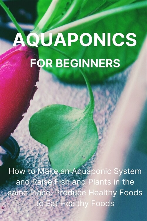 Aquaponics for Beginners: How to Make an Aquaponic System and Raise Fish and Plants in the same Place. Produce Healthy Foods to Eat Healthy Food (Paperback)