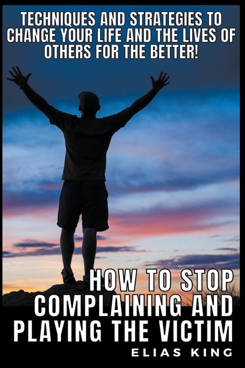 How to Stop Complaining and Playing the Victim: Techniques and Strategies to Change your Life and the Lives of Others for the Better! (Paperback)