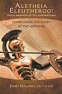 Aletheia Eleutheroo: Truth Warriors of the Supernatural: Establishing the Glory of the Godhead (Paperback)
