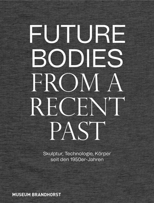 Future Bodies from a Recent Past: Skulptur, Technologie Und K?per Seit Den 1950er-Jahren (Hardcover)