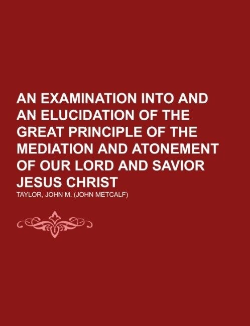 An Examination into and an Elucidation of the Great Principle of the Mediation and Atonement of Our Lord and Savior Jesus Christ (Paperback)