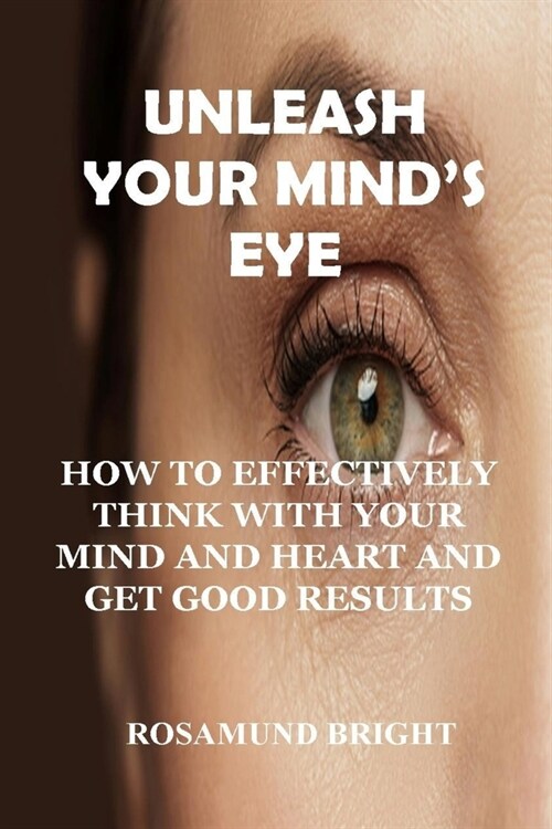 Unleash Your Minds Eye: How to Effectively Think with Your Mind and Heart and Get Good Results (Paperback)