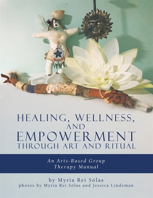 Healing, Wellness, and Empowerment Through Art and Ritual: An Arts-based Group Therapy Manual (Paperback)