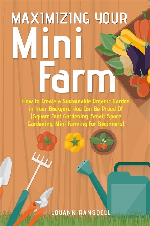 Maximizing Your Mini Farm: How to Create a Sustainable Organic Garden in Your Backyard You Can Be Proud Of (Square Foot Gardening, Small Space Ga (Paperback)