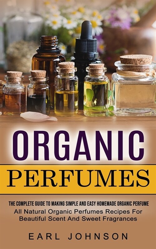 Organic Perfumes: The Complete Guide To Making Simple And Easy Homemade Organic Perfume (All Natural Organic Perfumes Recipes For Beauti (Paperback)