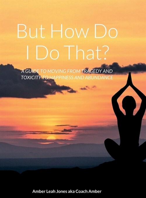 But how do I do that?: A Guide to Moving from Tragedy and Toxicity to Happiness and Abundance (Hardcover)