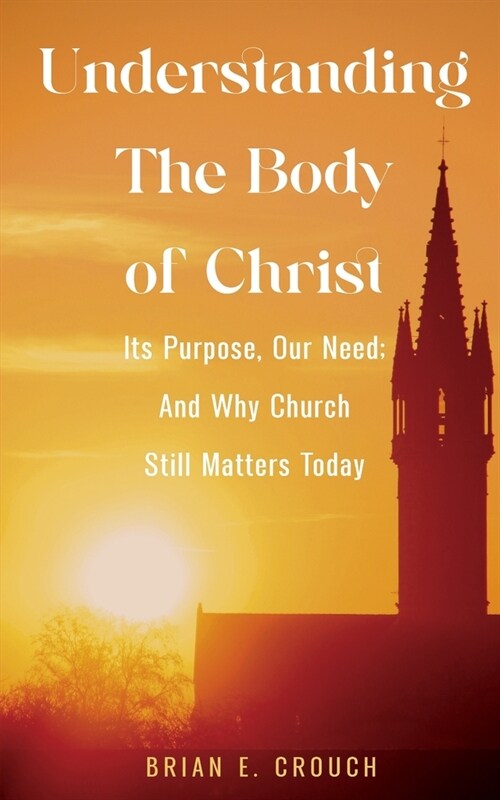 Understanding The Body of Christ: Its Purpose, Our Need; And Why Church Still Matters Today (Paperback)