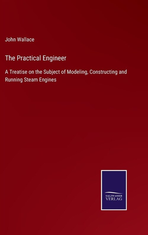 The Practical Engineer: A Treatise on the Subject of Modeling, Constructing and Running Steam Engines (Hardcover)