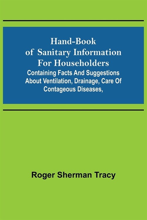 Hand-book of Sanitary Information for Householders: Containing facts and suggestions about ventilation, drainage, care of contageous diseases, (Paperback)