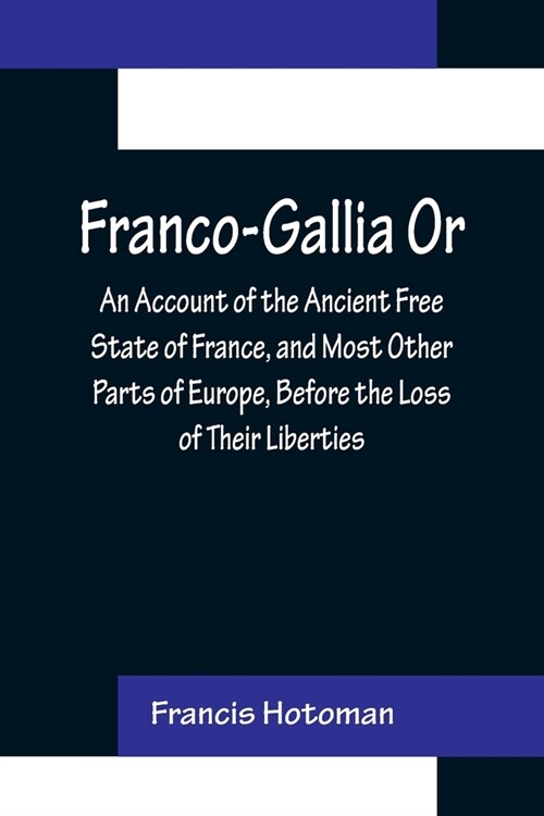 Franco-Gallia Or, An Account of the Ancient Free State of France, and Most Other Parts of Europe, Before the Loss of Their Liberties (Paperback)