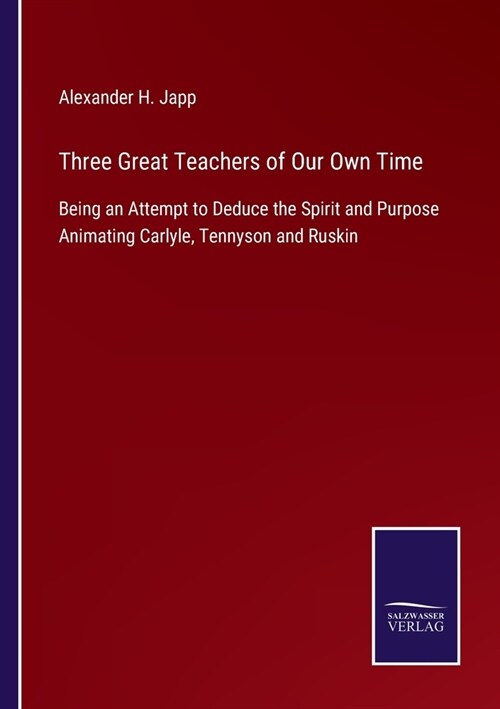 Three Great Teachers of Our Own Time: Being an Attempt to Deduce the Spirit and Purpose Animating Carlyle, Tennyson and Ruskin (Paperback)