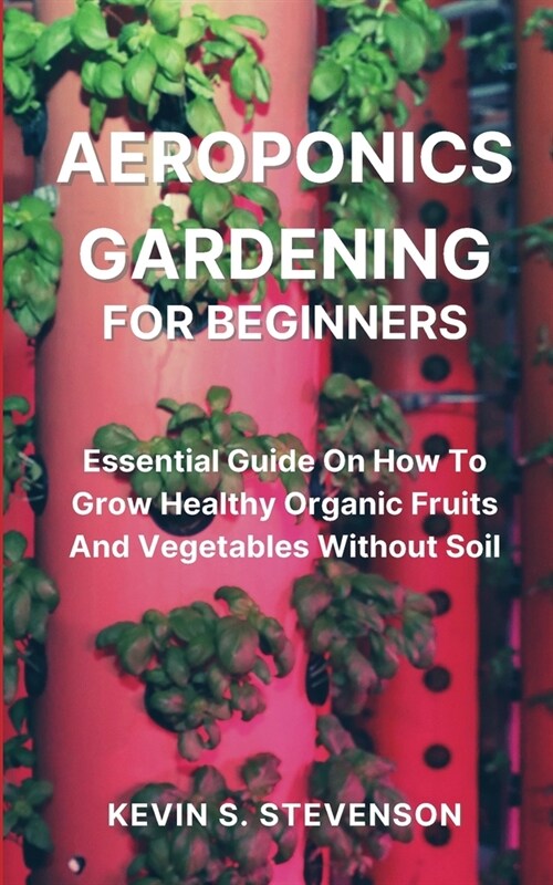 Aeroponics Gardening for Beginners: Essential Guide On How To Grow Healthy Organic Fruits And Vegetables Without Soil (Paperback)