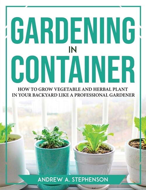 Gardening in Container: How to Grow Vegetable and Herbal Plant in Your Backyard Like a Professional Gardener (Paperback)