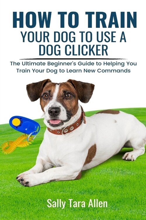 How To Train Your Dog To Use A Dog Clicker: The Ultimate Beginners Guide to Helping You Train Your Dog to Learn New Commands (Paperback)