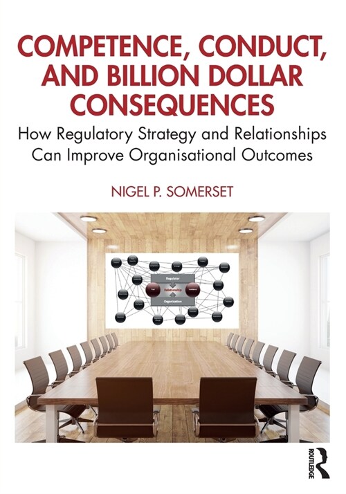 Competence, Conduct, and Billion Dollar Consequences : How Regulatory Strategy and Relationships Can Improve Organisational Outcomes (Paperback)