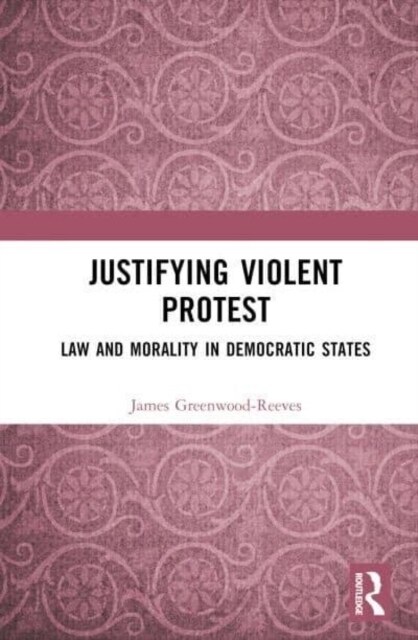 Justifying Violent Protest : Law and Morality in Democratic States (Hardcover)