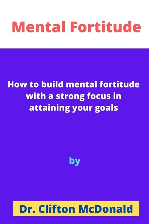 Mental Fortitude: How to build mental fortitude with a strong focus in attaining your goals (Paperback)