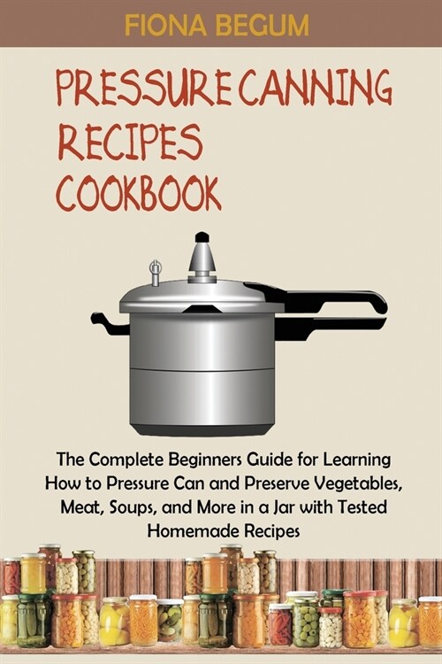 Pressure Canning Recipes Cookbook: The Complete Beginners Guide for Learning How to Pressure Can and Preserve Vegetables, Meat, Soups, and More in a J (Paperback)