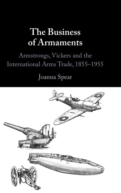 The Business of Armaments : Armstrongs, Vickers and the International Arms Trade, 1855–1955 (Hardcover)