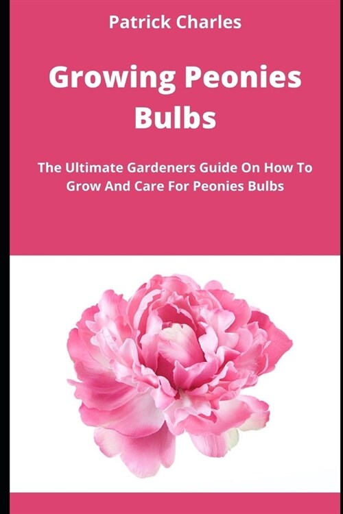 Growing Peonies Bulbs: The Ultimate Gardeners Guide On How To Grow And Care For Peonies Bulbs (Paperback)