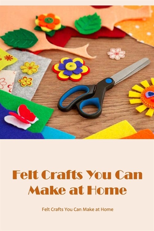 Felt Crafts You Can Make at Home: Tutorials and Felt Projects: Ideas for Felt Crafts at Home. (Paperback)