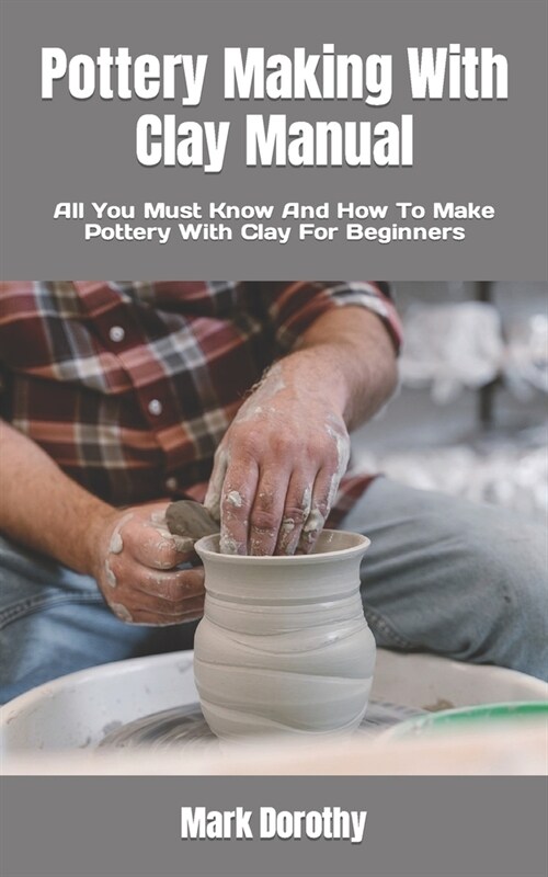 Pottery Making With Clay Manual: All You Must Know And How To Make Pottery With Clay For Beginners (Paperback)