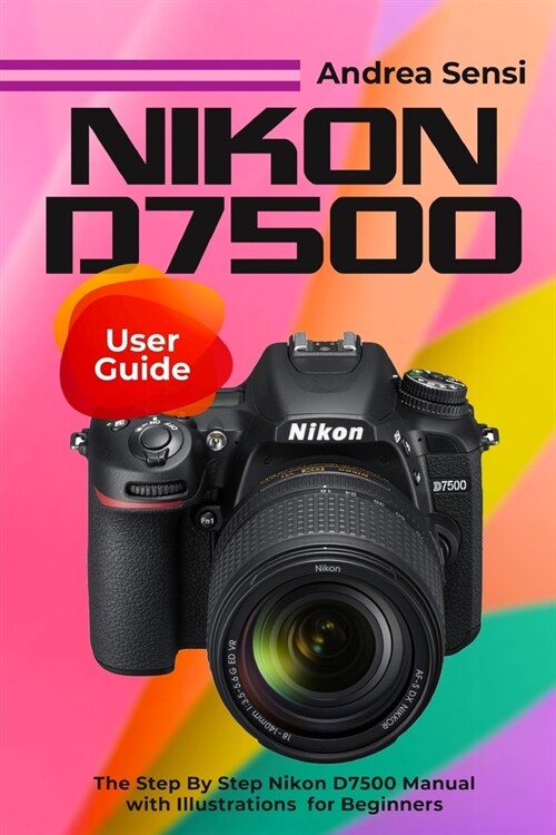 Nikon D7500 User Guide: The Step By Step Nikon D7500 Manual with Illustrations for Beginners (Paperback)