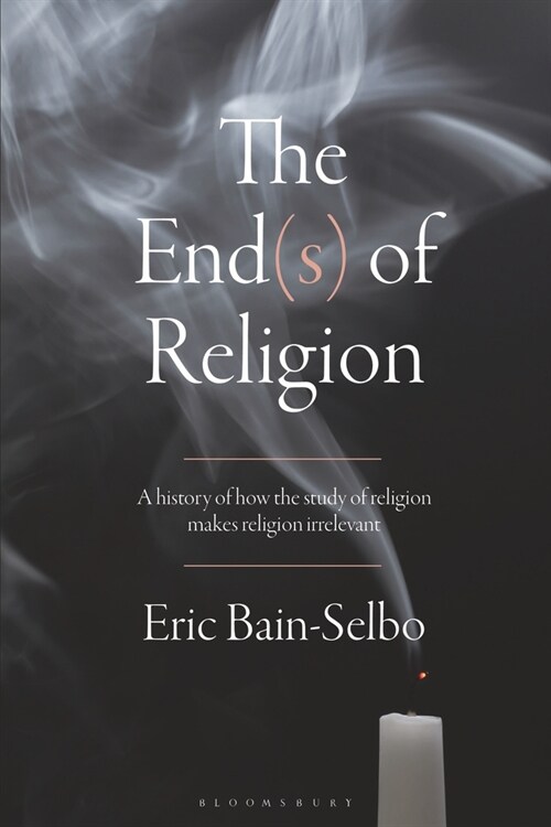 The End(s) of Religion : A History of How the Study of Religion Makes Religion Irrelevant (Paperback)