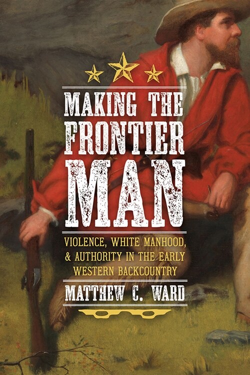 Making the Frontier Man: Violence, White Manhood, and Authority in the Early Western Backcountry (Hardcover)