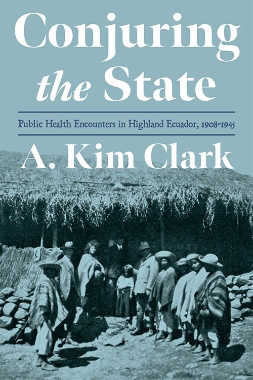 Conjuring the State: Public Health Encounters in Highland Ecuador, 1908-1945 (Hardcover)