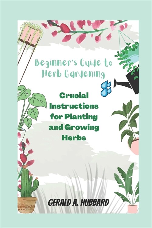 Beginners Guide to Herb Gardening: Crucial Instructions for Planting and Growing Herbs (Paperback)