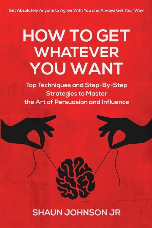 How To Get Whatever You Want: Top Techniques and Step-By-Step Strategies to Master the Art of Persuasion and Influence (Paperback)