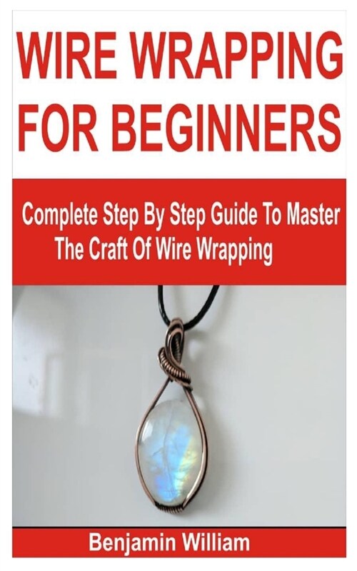 Wire Wrapping for Beginners: Complete Step By Step Guide To Master The Craft Of Wire Wrapping (Paperback)