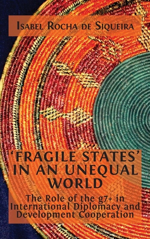 Fragile States in an Unequal World: The Role of the g7+ in International Diplomacy and Development Cooperation (Hardcover, Hardback)