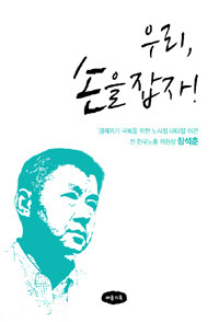 우리 손을 잡자 : '경제위기 극복을 위한 노사정 대타협' 이끈 전 한국노총 위원장 장석춘