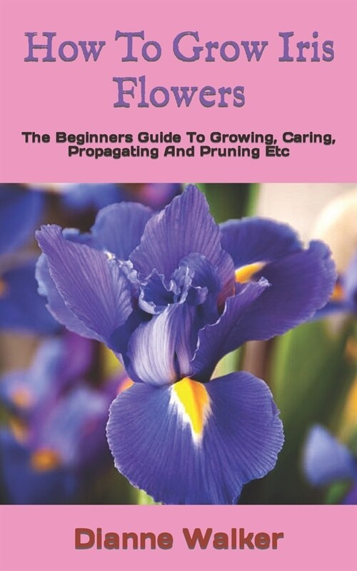 How To Grow Iris Flowers: The Beginners Guide To Growing, Caring, Propagating And Pruning Etc (Paperback)
