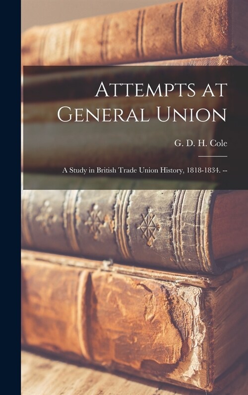 Attempts at General Union: a Study in British Trade Union History, 1818-1834. -- (Hardcover)