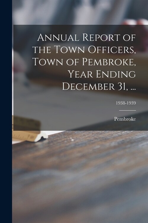 Annual Report of the Town Officers, Town of Pembroke, Year Ending December 31, ...; 1938-1939 (Paperback)
