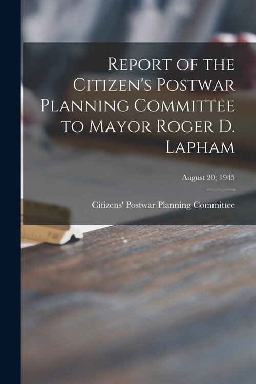 Report of the Citizens Postwar Planning Committee to Mayor Roger D. Lapham; August 20, 1945 (Paperback)