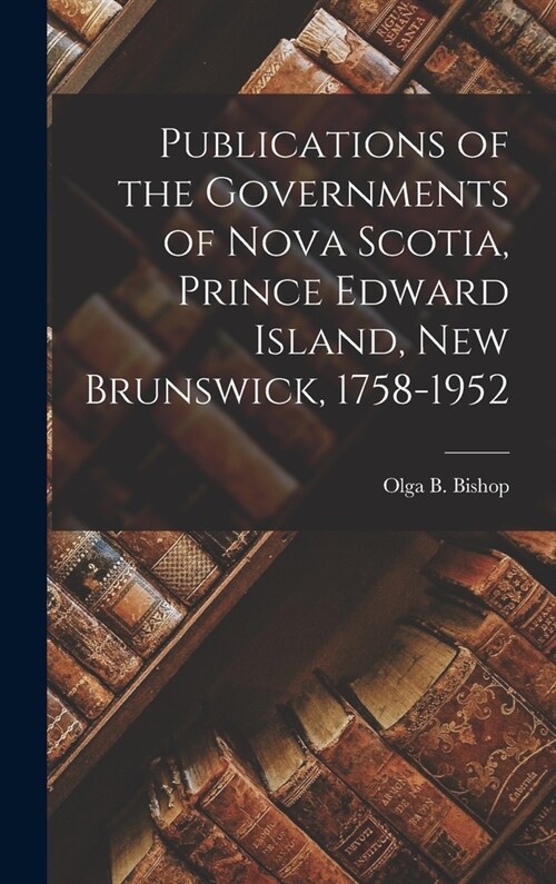 Publications of the Governments of Nova Scotia, Prince Edward Island, New Brunswick, 1758-1952 (Hardcover)
