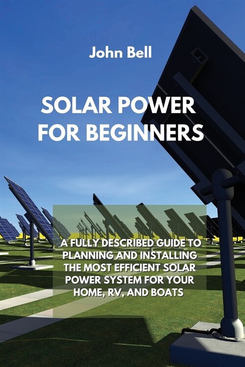 Solar Power for Beginners: A Fully Described Guide to Planning and Installing the Most Efficient Solar Power System for Your Home, Rv, and Boats (Paperback)