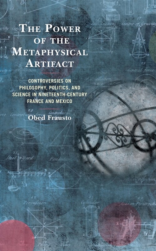The Power of the Metaphysical Artifact: Controversies on Philosophy, Politics, and Science in Nineteenth-Century France and Mexico (Hardcover)