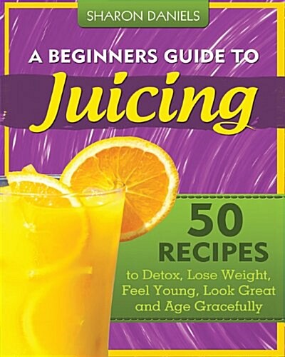 A Beginners Guide to Juicing: 50 Recipes to Detox, Lose Weight, Feel Young, Look Great and Age Gracefully (Paperback)