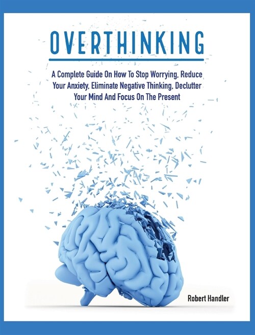 Overthinking: A Complete Guide on How to Stop Worrying, Reduce Your Anxiety, Eliminate Negative Thinking, Declutter Your Mind and Fo (Hardcover)