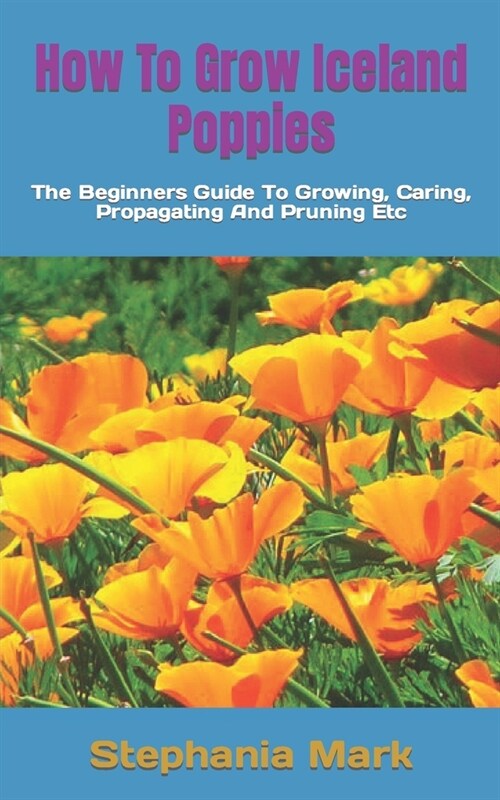 How To Grow Iceland Poppies: The Beginners Guide To Growing, Caring, Propagating And Pruning Etc (Paperback)